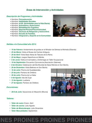 INES PROINES PROINES PROINES
Áreas de Intervención y Actividades
Descripción de Programas y Actividades
• Nombre: Psicoeducación.
• Nombre: Habilidades Sociales.
• Nombre: A.V.D. (Actividades para la Vida Diaria).
• Nombre: Autoestima y Autocontrol.
• Nombre: Rehabilitación Cognitiva.
• Nombre: Deporte/Piscina/Psicomotricidad.
• Nombre: Técnicas de Relajación y Autocontrol.
• Nombre: Escuela de Familias.
• Nombre: Integración y Soporte en la Comunidad.
Salidas a la Comunidad año 2014:
•	 19 de Febrero: Avistamiento de grullas en el Mirador de Dehesa la Moheda (Obando)
•	 25 de Marzo: Visita al Museo de Coches Antiguos.
•	 29 de Abril: Visita Base Aérea de Talavera de la Reina.
•	 22 de Mayo: Juegos Deportivos en Mérida.
•	 5 de Junio: Visita al invernadero y Extremagia en Taller Ocupacional
•	 19 de Septiembre: Encuentro Convivencia (Asociación Zalamea).
•	 8 de Octubre: Celebración del Día Mundial de Salud Mental en Don Benito.
•	 29 de Diciembre: Visita Belenes en Don Benito
•	 16 de Julio: Piscina de Guadalperales
•	 23 de julio: Pantano de Orellana
•	 30 de Julio: Piscina de La Haba
•	 6 de Agosto: Isla del Zujar
•	 13 de Agosto: Lusiberia
•	 27 de Agosto: Pantano de Orellana
Excursiones:
•	 30-6 de Julio: Vacaciones en Mazarrón (Murcia)
Talleres:
•	 Taller de cuero: Enero- Abril
•	 Taller de cocina: Julio-Agosto
•	 Taller de Músicoterapia: Julio-Diciembre
•	 Taller Manualidades: Septiembre
 
