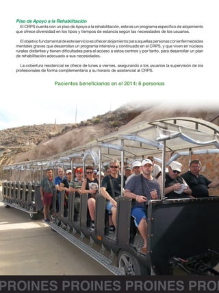 PROINES PROINES PROINES PROI
Piso de Apoyo a la Rehabilitación
El CRPS cuenta con un piso de Apoyo a la rehabilitación, este es un programa específico de alojamiento
que ofrece diversidad en los tipos y tiempos de estancia según las necesidades de los usuarios.
Elobjetivofundamentaldeesteservicioesofreceralojamientoparaaquellaspersonasconenfermedades
mentales graves que desarrollan un programa intensivo y continuado en el CRPS, y que viven en núcleos
rurales distantes y tienen dificultades para el acceso a estos centros y por tanto, para desarrollar un plan
de rehabilitación adecuado a sus necesidades.
La cobertura residencial se ofrece de lunes a viernes, asegurando a los usuarios la supervisión de los
profesionales de forma complementaria a su horario de asistencial al CRPS.
Pacientes beneficiarios en el 2014: 8 personas
 