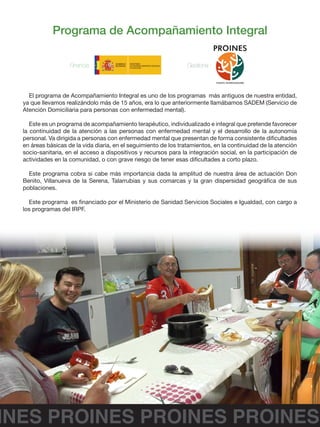 INES PROINES PROINES PROINES
Programa de Acompañamiento Integral
Financia : Gestiona :
El programa de Acompañamiento Integral es uno de los programas más antiguos de nuestra entidad,
ya que llevamos realizándolo más de 15 años, era lo que anteriormente llamábamos SADEM (Servicio de
Atención Domiciliaria para personas con enfermedad mental).
Este es un programa de acompañamiento terapéutico, individualizado e integral que pretende favorecer
la continuidad de la atención a las personas con enfermedad mental y el desarrollo de la autonomía
personal. Va dirigida a personas con enfermedad mental que presentan de forma consistente dificultades
en áreas básicas de la vida diaria, en el seguimiento de los tratamientos, en la continuidad de la atención
socio-sanitaria, en el acceso a dispositivos y recursos para la integración social, en la participación de
actividades en la comunidad, o con grave riesgo de tener esas dificultades a corto plazo.
Este programa cobra si cabe más importancia dada la amplitud de nuestra área de actuación Don
Benito, Villanueva de la Serena, Talarrubias y sus comarcas y la gran dispersidad geográfica de sus
poblaciones.
Este programa es financiado por el Ministerio de Sanidad Servicios Sociales e Igualdad, con cargo a
los programas del IRPF.
 