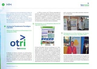 Memoria Anual 2014
20
6 I+D+i
La I+D+i representa uno de los principales ejes de trabajo del
Centro Tecnológico Tecnova por lo que se realizan numero-
sas acciones de transferencia de tecnología y conocimiento
en este marco a lo largo del año, dada su relevancia.
En este apartado, hemos reflejado una síntesis del tra-
bajo realizado durante 2014, en materia de transferencia así
como los proyectos más destacados propios y en colabora-
ción con empresas del sector hortofrutícola.
Acciones de Transferencia Tecnológica
y de I+D+i
Oﬁcina de Transferencia de Resultados de In-
vestigación (OTRI)
El Ministerio de Ciencia e Innovación, hoy día Economía y
Competitividad, reconoce la labor en Transferencia Tecnoló-
gica del CT Tecnova mediante la inscripción en el Registro de
OTRI. Este reconocimiento es la culminación a la trayectoria
del Centro Tecnológico como promotor de la innovación y
difusión de resultados en el campo de la Industria Auxiliar de
la Agricultura.
La OTRI es el servicio del CT Tecnova responsable de
promover y gestionar las relaciones del Centro con el mundo
de la innovación y el desarrollo tecnológico empresarial en el
ámbito de la investigación y así como la unidad encargada
de potenciar y difundir a la sociedad los resultados de los
proyectos de I+D+i realizados por la Fundación, e informar
de nuevas líneas de financiación para los empresarios.
Participación en el I Symposium Nacional de
Ingeniería Hortícola
El Centro Tecnológico Tecnova ha participado en el I Sym-
posium nacional de ingeniería hortícola denominada “La
Agromótica en la Agricutlura”, organizado por la Sociedad
Española de Ciencias Hortícolas en la Escuela Politécnica
Superior de Orihuela. En el mismo, el investigador de Tec-
nova, José Luis Pardo, ha presentado mediante un póster el
Centro Avanzado de Desarrollo de Sistemas Robóticos y Vi-
sión Artificial para Aplicaciones Específicas en los sectores de
la Horticultura y la Agroindustria” de Tecnova, cuya finalidad
es evaluar los prototipos desarrollados junto a empresas de la
agroindustria en una planta piloto de 150 m2 de experimen-
tación compuesta por tres celdas robotizadas independien-
tes y reconfigurables.
Participación en el Foro Europeo de Ciencia,
Tecnología e Innovación “Transﬁere 2014”
El Centro Tecnológico Tecnova participó una vez más en el
foro internacional de innovación promovido por RETA el cual
ha servido de encuentro de la demanda y la oferta de I+D+i,
reuniendo a los agentes de la innovación más destacados a
nivel nacional y europeo.
 