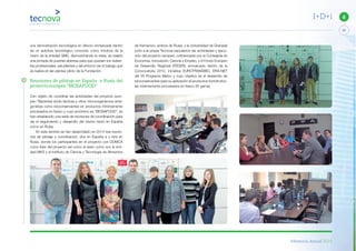 Memoria Anual 2014
25
6I+D+i
una demostración tecnológica en directo enmarcada dentro
de un autobús tecnológico conocido como Innobús de la
mano de la entidad SMC. Aprovechando la visita, se realizó
una jornada de puertas abiertas para que puedan los visitan-
tes profesionales, estudiantes y del entorno ver el trabajo que
se realiza en las plantas piloto de la Fundación.
Reuniones de pilotaje en España y Rusia del
proyecto europeo “BIOSAFOOD”
Con objeto de coordinar las actividades del proyecto euro-
peo “Bacterias ácido lácticas y otros microorganismos anta-
gonistas como bioconservantes en productos mínimamente
procesados en fresco y cuyo acrónimo es “BIOSAFOOD”, se
han establecido una serie de reuniones de coordinación para
ver el seguimiento y desarrollo del mismo tanto en España
como en Rusia.
En este sentido se han desarrollado en 2014 tres reunio-
nes de pilotaje y coordinación, dos en España a y otra en
Rusia, donde los participantes en el proyecto con DOMCA
como líder del proyecto así como el resto como son la enti-
dad MKS y el Instituto de Ciencia y Tecnología de Alimentos
de Kemerovo, ambos de Rusia, y la Universidad de Granada
junto a la propia Tecnova expusieron las actividades y ejecu-
ción del proyecto europeo, cofinanciado por la Consejería de
Economía, Innovación, Ciencia y Empleo, y el Fondo Europeo
de Desarrollo Regional (FEDER), enmarcado dentro de la
Convocatoria 2012, iniciativa EUROTRANSBIO, ERA-NET
del VII Programa Marco y cuyo objetivo es el desarrollo de
bioconservantes para su aplicación el productos hortofrutíco-
las mínimamente procesados en fresco (IV gama).
 