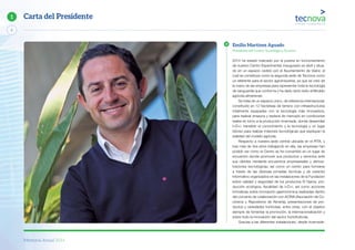 Memoria Anual 2014
2
1 Carta del Presidente
2014 ha estado marcado por la puesta en funcionamiento
de nuestro Centro Experimental, inaugurado en abril y situa-
do en un espacio cedido por el Ayuntamiento de Viator, el
cual se constituye como la segunda sede de Tecnova como
un referente para el sector agroindustrial, ya que se creó de
la mano de las empresas para representar toda la tecnología
de vanguardia que conforma y ha dado tanto éxito al Modelo
agrícola almeriense.
Se trata de un espacio único, de referencia internacional,
constituido en 12 hectáreas de terreno con infraestructuras
totalmente equipadas con la tecnología más innovadora,
para realizar ensayos y testeos de mercado en condiciones
reales en torno a la producción invernada, donde desarrollar
I+D+i, transferir el conocimiento y la tecnología y un lugar
idóneo para realizar misiones tecnológicas que expliquen la
realidad del modelo agrícola.
Respecto a nuestra sede central ubicada en el PITA, y
tras más de dos años trabajando en ella, las empresas han
podido ver cómo el Centro se ha convertido en un lugar de
encuentro donde promover sus productos y servicios ante
sus clientes mediante encuentros empresariales y demos-
traciones tecnológicas, así como un centro para formarse
a través de las diversas jornadas técnicas y de carácter
informativo organizados en las instalaciones de la Fundación
sobre calidad y seguridad de los productos IV Gama, pro-
ducción ecológica, fiscalidad de I+D+i, así como acciones
formativas sobre innovación gastronómica realizadas dentro
del convenio de colaboración con ACRIA (Asociación de Co-
cineros y Reposteros de Almería), presentaciones de pro-
ductos y variedades hortícolas, entre otras, con el objetivo
siempre de fomentar la promoción, la internacionalización y
sobre todo la innovación del sector hortofrutícola.
Gracias a las diferentes instalaciones, desde invernade-
Emilio Martínez Aguado
Presidente del Centro Tecnológico Tecnova
 