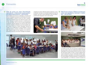 Memoria Anual 2014
46
7 Formación
Taller de cocina con niños. Descubriendo,
Aprendiendo y Saboreando nuevos produc-
tos y platos gastronómicos – (18/09/2014)
Con el objetivo de promover la creatividad y el fomento del
consumo saludable de productos hortofrutícolas de la tierra,
Tecnova organizó un taller de cocina con niños, convirtién-
dolos en los pequeños futuros mini chefs de la casa. En este
sentido, Tecnova ha querido promover la comida sana de
la mano de ACRIA, como uno de los cursos programados
anualmente, haciendo partícipes a los niños del valor de los
productos cultivados en Almería de una forma divertida, ale-
gre y amena. Para ello, el Centro Tecnológico Tecnova ha
contado con la colaboración de Josué Rodríguez, chef del
restaurante Garum y miembro de ACRIA y de su ayudante
Sella. Durante el taller los niños realizaron en la cocina ex-
perimental de Tecnova, sus propios maridajes de ensaladas,
vinagretas de colores, diferentes pastas de sabores y un pos-
tre divertido, de frutas con chocolate simulando el formato de
piruletas, que tras la cocina presentaron ante sus padres y
posteriormente degustaron como cierre del taller.
Taller de pan artesano. “Elabora tu propio pan
casero con ingredientes naturales y saluda-
bles” – (09/10/2014)
La temática de este curso era promover la gastronomía, en
este caso, ligado al valor de lo tradicional. El objetivo del taller
desarrollado en la cocina experimental de Tecnova, en manos
del chef Antonio Portero, era dar a conocer el sistema tradi-
cional de elaboración de pan, incorporando además, ingre-
dientes naturales y saludables a los productos de panadería.
El curso iba dirigido a todas las personas con inquietud por la
cocina tradicional y con interés por conocer el proceso de
 