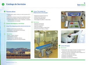 Memoria Anual 2014
6
3 Catálogo de Servicios
Línea: Tecnología de
Postcosecha y envasado
• Desarrollo de Nuevos Productos.
• Tratamientos Postcosecha.
• Envasado Agroalimentario.
• Tecnologías de análisis no destructivas.
Servicios
• Asesoría postcosecha.
• Estudios de envasado.
• Servicios analíticos.
• Técnicas de análisis no destructivas.
• Productos de IV Gama y V Gama.
Línea: Ensayos
Servicios
• Optimización del manejo de inputs en el sistema de pro-
ducción de cultivos intensivos bajo invernadero.
• Evaluación de nuevo equipamiento para el manejo de cul-
tivos hortícolas bajo invernadero.
• Evaluación de variedades hortícolas.
• Evaluación de fertilizantes.
• Evaluación de productos fitosanitarios.
Tecnova ofrece
• Colaboración y apoyo continuo en todo el proceso de in-
novación.
• Soluciones a medida en base a las necesidades del cliente.
• Atención personalizada en todas las fases del proyecto.
• Confidencialidad extrema sobre el desarrollo y resultados
de los proyectos con empresas.
Líneas estratégicas y servicios
Línea:Tecnologíadeproducciónhortofrutícola
• Diseño de estructuras de producción.
• Tecnificación y automatización de procesos.
• Sostenibilidad ambiental.
Servicios
• Diseño y calculo mecánico.
• Sostenibilidad ambiental.
• Prestaciones en materiales plásticos.
• Optimización de estructuras agroindustriales
 