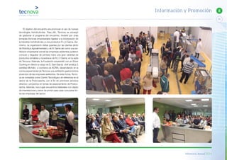 Memoria Anual 2014
71
8Información y Promoción
El objetivo del encuentro era promover el uso de nuevas
tecnologías hortofrutícolas. Para ello, Tecnova se encargó
de gestionar el programa del encuentro, iniciado por unas
jornadas técnicas empresariales ligadas a la robotización de
la industria hortofrutícola y a los productos IV y V Gama. Asi-
mismo, se organizaron visitas guiadas por las plantas piloto
de Robótica Agroalimentaria y de IV Gama así como una ex-
hibición empresarial donde las empresas asistentes pudieron
conocer y degustar de primera mano una gran variedad de
productos rentables y novedosos de IV y V Gama, en la sede
de Tecnova. Además, la Fundación sorprendió con un Show
Cooking en directo a cargo de D. Dani García, chef andaluz 2
estrellas Michelin, y cocineros de ACRIA, desarrollando en la
cocina experimental de Tecnova una exhibición gastronómica
al servicio de las empresas asistentes. De esta forma, Tecno-
va se consolida como Centro Tecnológico de referencia en el
sector de la Postcosecha, con el fin de promover servicios
directos y proyectos en temas de asesoramiento de Postco-
secha. Además, tuvo lugar encuentros bilaterales con objeto
de interrelacionar y servir de primer paso para conocerse en-
tre las empresas del sector.
 