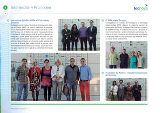 Memoria Anual 2014
78
8 Información y Promoción
El IRTA visita Tecnova
Investigadores del Instituto de Investigación y Tecnología
Agroalimentaria (IRTA), ubicado en Cataluña, visitaron las
instalaciones del Centro Tecnológico Tecnova con el objetivo
de establecer líneas de colaboración conjunta y la puesta en
marcha de proyectos y servicios destinados a empresas. Du-
rante su reunión, conocieron las distintas áreas tecnológicas
y las amplias líneas de I+D+i y servicios que desarrolla Tecno-
va para el sector agroindustrial.
Presidente de Adesva visita las instalaciones
de Tecnova
Los centros de I+D+i, INRA e IVIA visitan
Tecnova
Investigadores del Instituto Nacional de Investigaciones Agra-
rias de Francia (INRA) y el Instituto Valenciano de Investiga-
ciones Agrarias (IVIA) visitaron las instalaciones de la Funda-
ción Tecnova con el objetivo de buscar nuevas aplicaciones
novedosas al campo agroindustrial, a través de alianzas es-
tratégicas y, poder gestar así proyectos europeos de gran
interés para las empresas del sector. Con este fin, visitaron
además, otras entidades de la industria auxiliar agrícola de la
provincia de Almería, para poder conocer de primera mano
las investigaciones aplicadas ya en campo, y buscar solucio-
nes para mejorar la tecnología de las estructuras invernadas
actuales.
 
