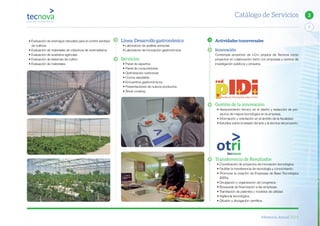Memoria Anual 2014
7
3Catálogo de Servicios
• Evaluación de enemigos naturales para el control sanitario
de cultivos.
• Evaluación de materiales de cobertura de invernaderos.
• Evaluación de sustratos agrícolas.
• Evaluación de sistemas de cultivo.
• Evaluación de materiales.
Línea: Desarrollo gastronómico
• Laboratorio de análisis sensorial.
• Laboratorio de innovación gastronómica.
Servicios
• Panel de expertos.
• Panel de consumidores.
• Optimización nutricional.
• Cocina saludable.
• Encuentros gastronómicos.
• Presentaciones de nuevos productos.
• Show cooking.
Actividades transversales
Innovación
Contempla proyectos de I+D+i propios de Tecnova como
proyectos en colaboración tanto con empresas y centros de
investigación públicos y privados.
Gestión de la innovación
• Asesoramiento técnico en el diseño y redacción de pro-
yectos de mejora tecnológica en la empresa.
• Información y orientación en el ámbito de la fiscalidad.
• Estudios sobre el estado del arte y la técnica del proyecto.
Transferencia de Resultados
• Coordinación de proyectos de innovación tecnológica.
• Facilitar la transferencia de tecnología y conocimiento.
• Promover la creación de Empresas de Base Tecnológica
(EBTs).
• Divulgación y organización de congresos.
• Búsqueda de financiación a las empresas.
• Tramitación de patentes y modelos de utilidad.
• Vigilancia tecnológica.
• Difusión y divulgación científica.
 
