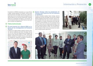 Memoria Anual 2014
79
8Información y Promoción
Ramón Jáuregui visita las instalaciones de
Tecnova como Centro de I+D+i de referencia
en Andalucía
El político del partido socialista, Ramón Jáuregui, visitó las
instalaciones del Centro Tecnológico Tecnova junto a Adriana
Valverde, Delegada de Economía, Innovación, Ciencia y Em-
pleo en Almería, entre otros, para conocer de primera mano
la investigación en el ámbito hortofrutícola que se está reali-
zando en la provincia Almería, así como los servicios que la
Fundación ofrece para las empresas agroindustriales a nivel
nacional. Durante la estancia, visitaron tanto las instalaciones
de la sede central ubicada en el PITA, como el Centro Expe-
rimental, situado en Viator, donde se encuentran los inverna-
deros de experimentación agronómica.
El presidente de ADESVA representado por el grupo Morera
& Vallejo, empresa adherida a la Fundación, visitó las insta-
laciones del Centro Tecnológico Tecnova junto a parte de su
equipo para conocer de primera mano las instalaciones de la
sede principal así como del Centro Experimental, mostrando
interés por los desarrollos tecnológicos y de innovación, así
como los servicios directos que ofrece Tecnova a las empre-
sas en el ámbito de la plasticultura.
Visitas institucionales
El nuevo gerente de la Agencia IDEA se in-
teresa por las investigaciones de Fundación
Tecnova
El gerente de la Agencia IDEA de Almería, Francisco Gimé-
nez, visitó las instalaciones del Centro Tecnológico Tecnova
con el fin de conocer las infraestructuras tecnológicas que
alberga la sede principal ubicada en el PITA, donde Emilio
Martínez, presidente de Fundación Tecnova, pudo explicarle
las investigaciones, desarrollos tecnológicos y servicios que
realiza Tecnova para el sector agroindustrial.
 