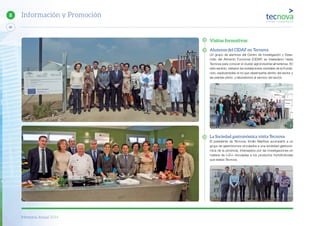 Memoria Anual 2014
80
8 Información y Promoción
Visitas formativas
Alumnos del CIDAF en Tecnova
Un grupo de alumnos del Centro de Investigación y Desa-
rrollo del Alimento Funcional (CIDAF) se trasladaron hasta
Tecnova para conocer el cluster agroindustrial almeriense. En
este sentido, visitaron las instalaciones centrales de la Funda-
ción, explicándoles el rol que desempeña dentro del sector y
las plantas piloto y laboratorios al servicio del sector.
La Sociedad gastronómica visita Tecnova
El presidente de Tecnova, Emilio Martínez acompañó a un
grupo de gastrónomos vinculados a una sociedad gastronó-
mica de la provincia, interesados por las investigaciones en
materia de I+D+i vinculadas a los productos hortofrutícolas
que realiza Tecnova.
 