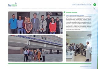 Memoria Anual 2014
83
9Internacionalización
Misiones Inversas
Visita de empresarios de KENIA
Un grupo de empresarios de KENIA visitaron las instalaciones
de Tecnova de la mano de la empresa New Growing Sys-
tems (NGS) donde Mª Carmen Galera, gerente de Tecnova,
les recibió y los investigadores de la Fundación les explicaron
el trabajo que se realiza en cuanto a investigaciones con em-
presas de la Fundación como Biorizon Biotech les hicieron
una presentación de sus servicios y productos así como la
propia Tecnova, y pudieron ver las instalaciones de la sede
Central, laboratorios y plantas piloto, y la tecnología e infraes-
tructuras del Centro Experimental.
 