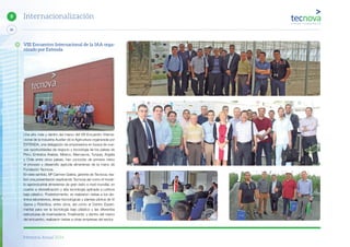 Memoria Anual 2014
86
9 Internacionalización
VIII Encuentro Internacional de la IAA orga-
nizado por Extenda
Una año más y dentro del marco del VIII Encuentro Interna-
cional de la Industria Auxiliar de la Agricultura organizada por
EXTENDA, una delegación de empresarios en busca de nue-
vas oportunidades de negocio y tecnología de los países de
Perú, Emiratos Árabes, México, Marruecos, Turquía, Argelia
y Chile entre otros países, han conocido de primera mano
el proceso y desarrollo agrícola almeriense de la mano de
Fundación Tecnova.
En este sentido, Mª Carmen Galera, gerente de Tecnova, rea-
lizó una presentación explicando Tecnova así como el mode-
lo agroindustrial almeriense de gran éxito a nivel mundial, en
cuanto a diversificación y alta tecnología aplicada a cultivos
bajo plástico. Posteriormente, se realizaron visitas a los dis-
tintos laboratorios, áreas tecnológicas y plantas pilotos de IV
Gama y Robótica, entre otros, así como al Centro Experi-
mental para ver la tecnología bajo plástico y las diferentes
estructuras de invernaderos. Finalmente, y dentro del marco
del encuentro, realizaron visitas a otras empresas del sector.
 