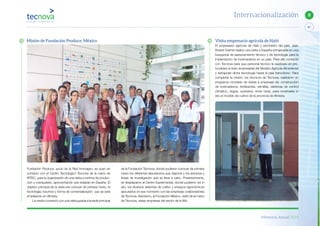 Memoria Anual 2014
87
9Internacionalización
Visita empresario agrícola de Haití
El empresario agrícola de Haití y exministro del país, Jean
Robert Estimé realizó una visita a España enmarcada en una
búsqueda de asesoramiento técnico y de tecnología para la
implantación de invernaderos en su país. Para ello contactó
con Tecnova para que personal técnico le explicara en pro-
fundidad el éxito empresarial del Modelo Agrícola Almeriense
y extrapolar dicha tecnología hasta el país francófono. Para
completar la misión, los técnicos de Tecnova, realizaron un
programa completo de visitas a empresas de: construcción
de invernaderos, fertilizantes, semillas, sistemas de control
climático, riegos, sustratos, entre otras, para mostrarles in
situ el modelo de cultivo de la provincia de Almería.
de la Fundación Tecnova, donde pudieron conocer de primera
mano los diferentes laboratorios que dispone y los servicios y
líneas de investigación que se lleva a cabo. Posteriormente,
se desplazaron al Centro Experimental, donde pudieron ver in
situ, los diversos sistemas de cultivo y ensayos agronómicos
ejecutados en ese momento con las empresas colaboradoras
de Tecnova. Asimismo, la Fundación México, visitó de la mano
de Tecnova, varias empresas del sector de la IAA.
Fundación Produce, socio de la Red Innovagro, se puso en
contacto con el Centro Tecnológico Tecnova de la mano de
RITEC, para la organización de una visita a centros de produc-
ción y manipulado, aprovechando que estaban en España. El
objetivo principal de la visita era conocer de primera mano, la
tecnología, insumos y forma de comercialización que se está
empleando en Almería.
La misión comenzó con una visita guiada a la sede principal
Misión de Fundación Produce, México
 