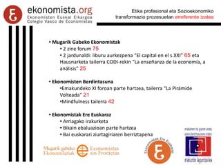 Etika profesional eta Sozioekonomiko
transformazio prozesuetan erreferente izatea
• Mugarik Gabeko Ekonomistak
• 2 zine forum 75
• 2 jardunaldi: liburu aurkezpena “El capital en el s.XXI” 65 eta
Hausnarketa tailerra CODI-rekin “La enseñanza de la economía, a
análisis” 25
• Ekonomisten Berdintasuna
•Emakundeko XI foroan parte hartzea, tailerra “La Pirámide
Volteada” 21
•Mindfulness tailerra 42
• Ekonomistak Ere Euskaraz
• Arriagako irakurketa
• Bikain ebaluazioan parte hartzea
• Bai euskarari ziurtagiriaren berriztapena
 