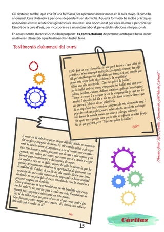 15
MemòriaSocial2015ICàritasDiocesanadeSantFeliudeLlobregat
Formació i inserció
sociolaboral
Durant el 2015, des de les acollides laborals s’han atès 620 persones. En funció de les necessitats de
cada una s’ha pactat un tipus d’acompanyament o un altre (orientació i assessorament, disseny d’un
diagnòstic laboral, acompanyament en el procés formatiu i/o recerca de feina…). La inserció laboral i
l’accés al treball és la principal font d’integració social, per aquest motiu també és un dels principals
àmbits de la intervenció que fem des de Càritas amb les persones.
-Classes d’alfabetit-
zació i llengua en 5 CAIF
(centres d’acollida i formació).
-Dos cursos d’introducció a la
informàtica per a persones que
volen buscar feina, però que no
tenen coneixements d’infor-
màtica i internet.
Formacions de
competències bàsiques
S’han
desenvolupat
3 tallers per a treballar
aspectes necessaris i impres-
cindibles per poder trobar una
feina i poder-la mantenir. Algunes
competències treballades han estat:
flexibilitat, disposició a l’aprenentat-
ge, gestió de les emocions, responsa-
bilitat, treball en grup, acceptació de
les normes…
Com a aspecte innovador, hi ha
hagut la introducció d’un
coach per tal d’apoderar
les persones.
Formacions de
competències
transversals
S’han
realitzat tres
càpsules de recerca
de feina, per a persones
que estan preparades per
fer recerca de feina però
que no coneixen les eines
per fer-ho. S’ha treballat
l’objectiu professional,
l’entrevista, el CV, la
carta de presenta-
ció…
Càpsules de recerca
de feina
 