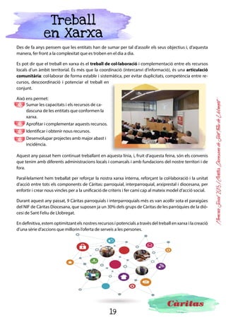 19
MemòriaSocial2015ICàritasDiocesanadeSantFeliudeLlobregat
Conclusions
Durant el 2015, més de 47.000 persones s’han beneficiat de l’atenció social que hem desenvolupat des de
Càritas a la diòcesi de Sant Feliu de Llobregat. Una dada que representa un lleuger descens respecte de
les persones ateses l’any anterior, però que malauradament no podem atribuir a una millora de la situació
de les persones, un descens de les necessitats o un menor nombre de les persones que estan en risc d’ex-
clusió.
Precisament aquesta situació de precarietat econòmica i de vulnerabilitat ha fet
que les administracions públiques hagin anat incorporant, a la cartera de serveis,
alguns dels serveis que fins ara assumia Càritas. Aquesta realitat ens ha permès
que des de Càritas puguem destinar més esforços i recursos a l’acompanyament
de les persones en els seus processos d’inserció, des d’una visió integral de la
persona i en un espai de temps més prolongat. Aquesta suma de factors explica
aquest lleuger descens de les persones ateses, l’augment dels acompanyaments i aquesta atenció més
intensiva que s’ha realitzat durant el 2015 i que continuarà en la mateixa línia durant el 2016.
El 45% de les persones que hem atès tenen entre 30 i 45 anys, persones sense feina o feines precàries que
no els permeten poder fer front a les despeses per cobrir les seves necessitats bàsiques. Si aquestes famí-
lies tenen fills, la situació encara esdevé de més risc, i es converteix el fet de tenir fills, en un dels principals
factors d’exclusió. Aquests infants reben indirectament els efectes d’aquesta situació de precarietat, que
sumades a unes polítiques basades en la immediatesa, ens posen enfront d’un escenari no gaire encorat-
jador, de risc de transmissió intergeneracional de la pobresa. És a dir, els infants que han viscut en famílies
en situació d’exclusió tenen un risc més elevat de viure una situació similar quan siguin adults.
El fet de disposar de treball, durant molt de temps, ha estat un element d’inclusió, garantia de poder cobrir
les necessitats bàsiques per a la subsistència, però en l’actualitat podem constatar que el treball ja no és
garantia d’estabilitat. La precarietat laboral, els baixos salaris i els preus de l’habitatge, han fet que moltes
persones, malgrat disposar de feina, no puguin fer front a les càrregues familiars.
Des de Càritas ens plantegem, com a prioritari, poder treballar i acompanyar les per-
sones en l’àmbit de la inserció laboral i l’economia solidària, de la lluita pel dret a un
habitatge digne i amb costos que puguin ser assumibles per a les persones. Tenim el
compromís de crear una nova empresa d’inserció per facilitar els processos de reincor-
poració al món laboral de les persones, fer un treball intensiu amb la infància i l’ado-
lescència, per poder-los donar suport en la cobertura de les necessitats més bàsiques,
però també poder donar suport en aprenentatge i estudis. Hem pogut constatar la preocupació per ga-
rantir un bon nivell d’estudis a aquests infants, amb l’augment de sol·licituds i les llistes d’espera que tenim
en els nostres reforços educatius. L’educació i la formació esdevenen factors que generen més oportuni-
tats de futur per als infants, i per aquest motiu és una de les nostres prioritats
El sistema d’impostos i prestacions de l’estat és dels més ineficaços en redistribució de rendes de tota la
UE. Si, a més, hi sumem un estat del benestar i unes polítiques socials debilitades, ens trobem amb la ne-
cessitat de poder reclamar a les administracions unes polítiques que tinguin més en compte la dignitat i
els drets de les persones. Cal un sistema de polítiques redistributives i socials que aconsegueixi reduir les
desigualtats, una major inversió en educació, un sistema de prestacions universals per donar suport real a
les famílies i unes polítiques d’habitatge que en garanteixin l’accés i
donin estabilitat a les famílies.
 