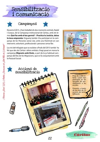 22
MemòriaSocial2015ICàritasDiocesanadeSantFeliudeLlobregat
Responsabilitat
social
El 2015 hem comptat amb el suport vital de socis, col·laboradors, empreses, entitats i institucions que
han demostrat el seu compromís cap als nostres valors i les persones més vulnerables de la societat.
Des de Càritas Diocesana de Sant Feliu agraïm les iniciatives i respostes solidàries que ens han fet arri-
bar, per exemple:
SOCIS REGULARS: Ens permeten planificar l’acció social gràcies al seu compromís regular.
DONANTS PUNTUALS: Ens ajuden econòmicament o en espècie.
ENTITATS AMB COR: Empreses, clubs esportius o institucions que comparteixen els nostres
valors i decideixen ser responsables i generadors de justícia i riquesa social.
	 EMPRESES AMB COR: Fent donatius econòmics o en espècie (productes d’higiene
o material infantil, per exemple).
	 CLUBS AMB COR: Oferint més de 70 estades d’estiu per als nostres infants, tornejos
solidaris i recollida de material infantil, aliments o joguines.
Assistint als nostres ACTES SOLIDARIS: El musical Mamma Mía de l’octubre o diverses fires
al llarg de l’any.
 