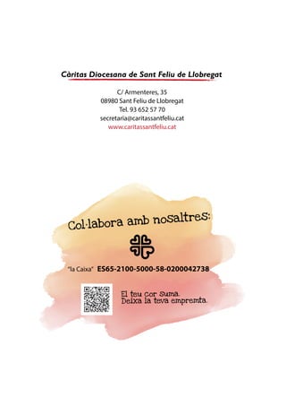 27
MemòriaSocial2015ICàritasDiocesanadeSantFeliudeLlobregat
Agraïments
A Càritas creiem fermament que tots sóm membres d’una mateixa comunitat, i d’una mateixa famí-
lia, la humana. Construir una societat més justa i solidària és qüestió de tots. Són molts els agents
que treballen amb i des de Càritas per fer realitat aquest objectiu.
Volem donar el nostre agraïment als voluntaris dels projectes i de les Càritas parroquials i interpa-
rroquials i als mossens; als socis i donants; als professionals de Càritas; a les comunitats religioses de
la nostra diòcesi; als centres educatius, a les administracions públiques, als mitjans de comunicació i
a altres entitats religioses i laiques, amb qui treballem en xarxa per millorar la situació, els drets i les
oportunitats de les persones més desafavorides.
L’acció de Càritas també és possible gràcies al suport de les Entitats amb Cor i de diferents adminis-
tracions i finançadors privats.
Socis, donants
i
col·laboradors
Catalunya
Española
 