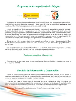 Programa de Acompañamiento Integral
Servicio de Información y Orientación
Financia : Gestiona :
El programa de Acompañamiento Integral es uno de los programas más antiguos de nuestra entidad,
ya que llevamos realizándolo más de 16 años y era lo que anteriormente llamábamos SADEM (Servicio
de Atención Domiciliaria para personas con enfermedad mental).
Este es un programa de acompañamiento terapéutico, individualizado e integral que pretende favorecer
la continuidad de la atención a las personas con enfermedad mental y el desarrollo de la autonomía
personal. Va dirigida a personas con enfermedad mental que presentan de forma consistente dificultades
en áreas básicas de la vida diaria, en el seguimiento de los tratamientos, en la continuidad de la atención
socio-sanitaria, en el acceso a dispositivos y recursos para la integración social, en la participación de
actividades en la comunidad, o con grave riesgo de tener esas dificultades a corto plazo.
Este programa cobra si cabe más importancia dada la amplitud de nuestra área de actuación Don
Benito, Villanueva de la Serena, Talarrubias y sus comarcas y la gran dispersidad geográfica de sus
poblaciones.
Con la apertura del nuevo Centro en Talarrubias, se ha facilitado el acceso a más personas a nuestra
red de recurso, y podemos intervenir con más pacientes desde este programa.
Pacientes atendidos: 15 personas
Este programa es financiado por el Ministerio de Sanidad Servicios Sociales e Igualdad, con cargo a
los programas del IRPF.
Este es un servicio básico y propio de la Asociación que funciona desde el año 1998, que va dirigido a
todos los ciudadanos que precisen de asesoramiento en cualquier tema relacionado con la salud mental
y más concretamente sobre enfermedades mentales severas.
Finalidad: Responder a las necesidades y el derecho de las personas de estar informadas; de
asesoramiento técnico en orden a posibilitar su acceso a los recursos sanitarios y socio-sanitarios de la
rede de salud mental existente en Extremadura, orientando y analizando las demandas planteadas.
El acceso al Servicio de Información puede ser vía telefónica o presencial previa cita.
 