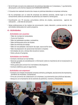 •	Se ha firmado convenio de colaboración de prácticas laborales con 3 empresas y 1 ayuntamiento,
del proyecto Junto Somos Capaces de FUNDACIÓN MAPFRE.
•	5 Usuarios han realizado durante dos meses en prácticas laborales en empresas ordinarias.
•	Se ha contactado con un total 65 empresas de distintos sectores, dando lugar a un mejor
conocimiento sobre la contratación de personas con trastorno mental grave.
•	Coordinación con 70 recursos comunitarios (oficina de empleo, asociaciones, agencia de
colocación,…) del área de actuación.
•	Varias publicaciones en los medios de comunicación, (radio, televisión y prensa escrita), de las
actividades destacadas de nuestro programa.
4.- Actividades:
	 Actividades con usuarios:
	 • Taller de montaje de manipulados.
• Curso de Viverismo.
• Taller de habilidades sociales y autoestima.
• Taller de Búsqueda activa de empleo.
• Taller de entrevista de trabajo.
• Taller de manualidades: decoración de cajas, sacos de flor seca,…
• Taller de preparación de oposiciones Camarero-Limpiador.
• Actividades de ocio y tiempo libre durante el verano.
• Visita cultural a Fuengirola.
Actividades con familias:
• Contacto individual con las familias.
• Sesiones grupales de sensibilización e información sobre la importancia de la incorporación al
mundo laboral.
• Visita guiada para conocer los invernaderos del programa.
• Contacto telefónico para el seguimiento.
Actividades con empresas:
• Contacto con el tejido empresarial: empresa ordinaria y protegida, asociaciones de empresarios,
semilleros de empresas, coorperativas.
• Firma de convenios de colaboración con empresas y ayuntamientos para prácticas laborales.
• Desayuno con empresarios de los sectores de jardinería, viverismo y fitosanitario.
Desayuno con Empresarios
 