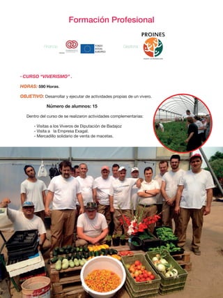 Formación Profesional
• CURSO “VIVERISMO” .
HORAS: 590 Horas.
OBJETIVO: Desarrollar y ejecutar de actividades propias de un vivero.
		 Número de alumnos: 15
Dentro del curso de se realizaron actividades complementarias:
- Visitas a los Viveros de Diputación de Badajoz
- Visita a la Empresa Exagal.
- Mercadillo solidario de venta de macetas.
	
  
Financia:	
   	
  	
  	
  	
  	
  	
   	
  
Financia : Gestiona :
 