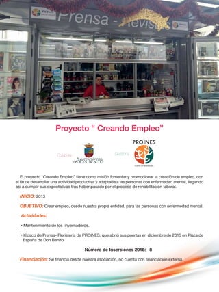 Proyecto “ Creando Empleo”
El proyecto “Creando Empleo” tiene como misión fomentar y promocionar la creación de empleo, con
el fin de desarrollar una actividad productiva y adaptada a las personas con enfermedad mental, llegando
así a cumplir sus expectativas tras haber pasado por el proceso de rehabilitación laboral.
INICIO: 2013
OBJETIVO: Crear empleo, desde nuestra propia entidad, para las personas con enfermedad mental.
Actividades:
• Mantenimiento de los invernaderos.
• Kiosco de Prensa- Floristería de PROINES, que abrió sus puertas en diciembre de 2015 en Plaza de
España de Don Benito
Número de Inserciones 2015: 8
Financiación: Se financia desde nuestra asociación, no cuenta con financiación externa.
Colabora : Gestiona :
 