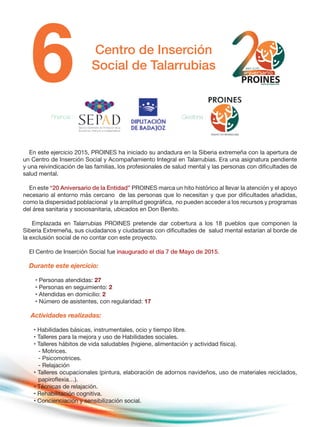 Centro de Inserción
Social de Talarrubias
En este ejercicio 2015, PROINES ha iniciado su andadura en la Siberia extremeña con la apertura de
un Centro de Inserción Social y Acompañamiento Integral en Talarrubias. Era una asignatura pendiente
y una reivindicación de las familias, los profesionales de salud mental y las personas con dificultades de
salud mental.
En este “20 Aniversario de la Entidad” PROINES marca un hito histórico al llevar la atención y el apoyo
necesario al entorno más cercano de las personas que lo necesitan y que por dificultades añadidas,
como la dispersidad poblacional y la amplitud geográfica, no pueden acceder a los recursos y programas
del área sanitaria y sociosanitaria, ubicados en Don Benito.
Emplazada en Talarrubias PROINES pretende dar cobertura a los 18 pueblos que componen la
Siberia Extremeña, sus ciudadanos y ciudadanas con dificultades de salud mental estarían al borde de
la exclusión social de no contar con este proyecto.
El Centro de Inserción Social fue inaugurado el día 7 de Mayo de 2015.
Durante este ejercicio:
• Personas atendidas: 27
• Personas en seguimiento: 2
• Atendidas en domicilio: 2
• Número de asistentes, con regularidad: 17
Actividades realizadas:
• Habilidades básicas, instrumentales, ocio y tiempo libre.
• Talleres para la mejora y uso de Habilidades sociales.
• Talleres hábitos de vida saludables (higiene, alimentación y actividad física).
- Motrices.
- Psicomotrices.
- Relajación
• Talleres ocupacionales (pintura, elaboración de adornos navideños, uso de materiales reciclados,
papiroflexia…).
• Técnicas de relajación.
• Rehabilitación cognitiva.
• Concienciación y sensibilización social.
Financia : Gestiona :
 