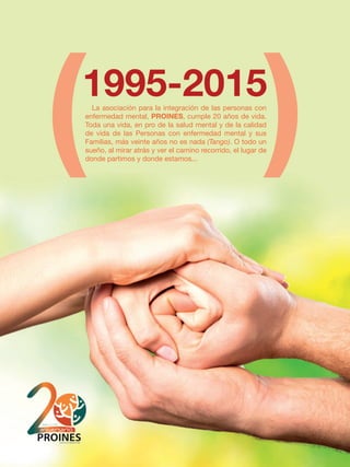 La asociación para la integración de las personas con
enfermedad mental, PROINES, cumple 20 años de vida.
Toda una vida, en pro de la salud mental y de la calidad
de vida de las Personas con enfermedad mental y sus
Familias, más veinte años no es nada (Tango). O todo un
sueño, al mirar atrás y ver el camino recorrido, el lugar de
donde partimos y donde estamos...
 