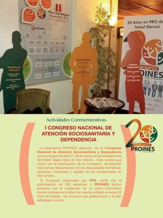 La Asociación PROINES, participó en el I Congreso
Nacional de Atención Sociosanitaria y Dependencia
que tuvo lugar los días 27, 28 de marzo en las Instalaciones
del Hotel Vegas Altas en Don Benito . Este evento que
contó con la certificación de la Consejeria de Sanidad
trató temas relacionados con las necesidades formativas,
sanitarias, materiales y legales de los profesionales en
este ámbito.
El Congreso organizado por DFG, contó con la
participación de 300 personas, y PROINES estuvo
presente con la instalación de un stand informativo
donde mostramos la labor de nuestra entidad en estos 20
años de trabajo, los recursos que gestionamos y el plan
estratégico actual.
I CONGRESO NACIONAL DE
ATENCIÓN SOCIOSANITARIA Y
DEPENDENCIA
 