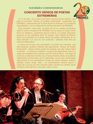 El 11 de abril , en el marco del Teatro Imperial de Don Benito, tuvo
lugar el concierto “Versos de Poetas Extremeñas”, organizado por
PROINES y patrocinado por la Obra Social de Ibercaja y la Fundación
Caja Badajoz y con la colaboración del Ayuntamiento de PROINES.
Este concierto, tenía toda la razón de ser en nuestro Aniversario
dada la fuerte vinculación de PROINES con la cultura en estos veinte
años de andadura, queríamos que la música y la poesía estuvieran
presente en tan señalada fecha. El trabajo, idea original de Mamen
Navia, ha consistido en musicar versos de poetas extremeñas en un
disco llamado “La Luna en una ausencia”, realizado todo ello por
músicos extremeños.
A pesar de la lluvia que acompañó a la tarde del concierto, casi
300 personas pudieron disfrutar del espectáculo “Versos de Poetas
Extremeñas”, Mamen Navia cantó los poemas que ella misma había
musicado. La dirección artística y musical del espectáculo estuvo a
cargo del arreglista de los temas, Juan Mª García Navia. A lo largo de
una hora y media de concierto, voz y música hicieron vibrar a un auditorio
visiblemente emocionado con el admirable vinculo que ensamblaba
cada poema a una acertadísima música de ritmos variados: boleros,
baladas, bossa, tango, fado…. La interpretación musical estuvo a
cargo de un grupo de once músicos: piano, terceto de cuerdas, flauta
travesera, bajo eléctrico, percusión, laúd y coros.
CONCIERTO VERSOS DE POETAS
EXTREMEÑAS
 