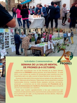 Cada año coincidiendo con el Día Mundial de la Salud Mental,
celebramos en PROINES nuestra semana de la Salud Mental . En este
2015, y con motivo de nuestro 20 Aniversario para nosotros era muy
importante salir a la calle y poner la Salud Mental en boca de todos.
Durante los días del 6-9 de octubre hemos estado en las calles de Don
Benito, Villanueva de la Serena y Talarrubias, hemos repartidos nuestros
tradicionales churros, nuestras flores, payasos, pinturas, animación,
photocall….y contamos con la visita sorpresa del Presidente de la
Junta de Extremadura D. Guillermo Fernández Vara que compartió
churros con chocolate con nosotros.
Desde aquí nuestro agradecimiento a los que colaboraron con
nosotros en esta semana como Juan el churrero, la Asociación muevellin
en la animación de calle y al Ayuntamiento de Don Benito, Villanueva
de la Serena y Talarrubias.
SEMANA DE LA SALUD MENTAL
DE PROINES (6-9 OCTUBRE)
 