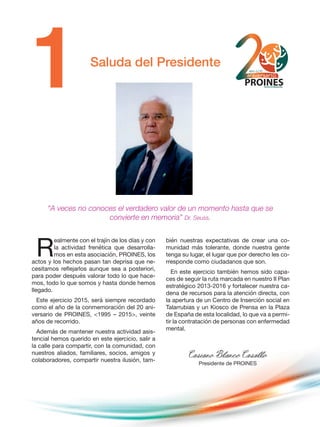 Saluda del Presidente
R
ealmente con el trajín de los días y con
la actividad frenética que desarrolla-
mos en esta asociación, PROINES, los
actos y los hechos pasan tan deprisa que ne-
cesitamos reflejarlos aunque sea a posteriori,
para poder después valorar todo lo que hace-
mos, todo lo que somos y hasta donde hemos
llegado.
Este ejercicio 2015, será siempre recordado
como el año de la conmemoración del 20 ani-
versario de PROINES, <1995 – 2015>, veinte
años de recorrido.
Además de mantener nuestra actividad asis-
tencial hemos querido en este ejercicio, salir a
la calle para compartir, con la comunidad, con
nuestros aliados, familiares, socios, amigos y
colaboradores, compartir nuestra ilusión, tam-
bién nuestras expectativas de crear una co-
munidad más tolerante, donde nuestra gente
tenga su lugar, el lugar que por derecho les co-
rresponde como ciudadanos que son.
En este ejercicio también hemos sido capa-
ces de seguir la ruta marcada en nuestro II Plan
estratégico 2013-2016 y fortalecer nuestra ca-
dena de recursos para la atención directa, con
la apertura de un Centro de Inserción social en
Talarrubias y un Kiosco de Prensa en la Plaza
de España de esta localidad, lo que va a permi-
tir la contratación de personas con enfermedad
mental.
Casiano Blanco Casallo
Presidente de PROINES
“A veces no conoces el verdadero valor de un momento hasta que se
convierte en memoria” Dr. Seuss.
 