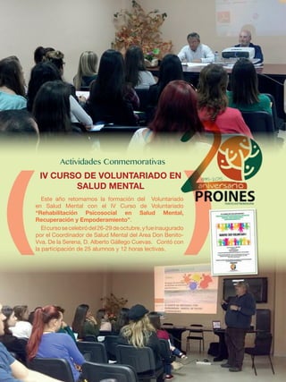 Este año retomamos la formación del Voluntariado
en Salud Mental con el IV Curso de Voluntariado
“Rehabilitación Psicosocial en Salud Mental,
Recuperación y Empoderamiento”.
Elcursosecelebródel26-29deoctubre,yfueinaugurado
por el Coordinador de Salud Mental del Area Don Benito-
Vva. De la Serena, D. Alberto Gállego Cuevas. Contó con
la participación de 25 alumnos y 12 horas lectivas.
IV CURSO DE VOLUNTARIADO EN
SALUD MENTAL
 