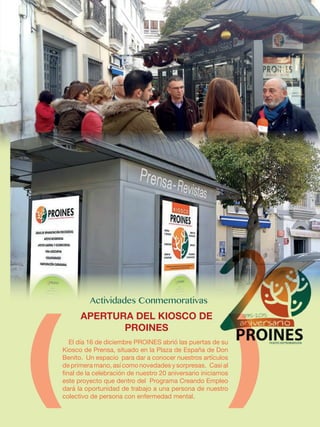 El día 16 de diciembre PROINES abrió las puertas de su
Kiosco de Prensa, situado en la Plaza de España de Don
Benito. Un espacio para dar a conocer nuestros artículos
de primera mano, así como novedades y sorpresas. Casi al
final de la celebración de nuestro 20 aniversario iniciamos
este proyecto que dentro del Programa Creando Empleo
dará la oportunidad de trabajo a una persona de nuestro
colectivo de persona con enfermedad mental.
APERTURA DEL KIOSCO DE
PROINES
 