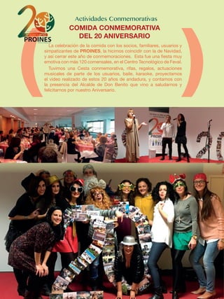 La celebración de la comida con los socios, familiares, usuarios y
simpatizantes de PROINES, la hicimos coincidir con la de Navidad,
y así cerrar este año de conmemoraciones. Esta fue una fiesta muy
emotiva con más 120 comensales, en el Centro Tecnológico de Feval.
Tuvimos una Cesta conmemorativa, rifas, regalos, actuaciones
musicales de parte de los usuarios, baile, karaoke, proyectamos
el video realizado de estos 20 años de andadura, y contamos con
la presencia del Alcalde de Don Benito que vino a saludarnos y
felicitarnos por nuestro Aniversario.
COMIDA CONMEMORATIVA
DEL 20 ANIVERSARIO
 