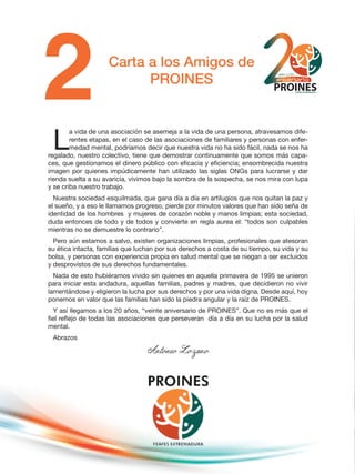 Carta a los Amigos de
PROINES
L
a vida de una asociación se asemeja a la vida de una persona, atravesamos dife-
rentes etapas, en el caso de las asociaciones de familiares y personas con enfer-
medad mental, podríamos decir que nuestra vida no ha sido fácil, nada se nos ha
regalado, nuestro colectivo, tiene que demostrar continuamente que somos más capa-
ces, que gestionamos el dinero público con eficacia y eficiencia; ensombrecida nuestra
imagen por quienes impúdicamente han utilizado las siglas ONGs para lucrarse y dar
rienda suelta a su avaricia, vivimos bajo la sombra de la sospecha, se nos mira con lupa
y se criba nuestro trabajo.
Nuestra sociedad esquilmada, que gana día a día en artilugios que nos quitan la paz y
el sueño, y a eso le llamamos progreso, pierde por minutos valores que han sido seña de
identidad de los hombres y mujeres de corazón noble y manos limpias; esta sociedad,
duda entonces de todo y de todos y convierte en regla aurea el: “todos son culpables
mientras no se demuestre lo contrario”.
Pero aún estamos a salvo, existen organizaciones limpias, profesionales que atesoran
su ética intacta, familias que luchan por sus derechos a costa de su tiempo, su vida y su
bolsa, y personas con experiencia propia en salud mental que se niegan a ser excluidos
y desprovistos de sus derechos fundamentales.
Nada de esto hubiéramos vivido sin quienes en aquella primavera de 1995 se unieron
para iniciar esta andadura, aquellas familias, padres y madres, que decidieron no vivir
lamentándose y eligieron la lucha por sus derechos y por una vida digna. Desde aquí, hoy
ponemos en valor que las familias han sido la piedra angular y la raíz de PROINES.
Y así llegamos a los 20 años, “veinte aniversario de PROINES”. Que no es más que el
fiel reflejo de todas las asociaciones que perseveran día a día en su lucha por la salud
mental.
Abrazos
Antonio Lozano
 
