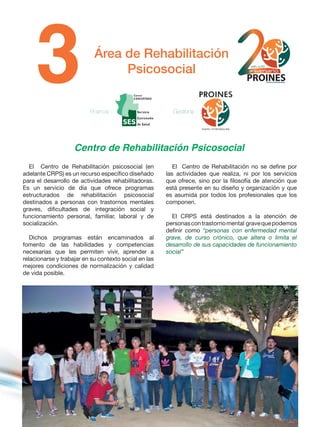 Área de Rehabilitación
Psicosocial
Centro de Rehabilitación Psicosocial
El Centro de Rehabilitación psicosocial (en
adelante CRPS) es un recurso específico diseñado
para el desarrollo de actividades rehabilitadoras.
Es un servicio de día que ofrece programas
estructurados de rehabilitación psicosocial
destinados a personas con trastornos mentales
graves, dificultades de integración social y
funcionamiento personal, familiar, laboral y de
socialización.
Dichos programas están encaminados al
fomento de las habilidades y competencias
necesarias que les permiten vivir, aprender a
relacionarse y trabajar en su contexto social en las
mejores condiciones de normalización y calidad
de vida posible.
El Centro de Rehabilitación no se define por
las actividades que realiza, ni por los servicios
que ofrece, sino por la filosofía de atención que
está presente en su diseño y organización y que
es asumida por todos los profesionales que los
componen.
El CRPS está destinados a la atención de
personascontrastornomental gravequepodemos
definir como “personas con enfermedad mental
grave, de curso crónico, que altera o limita el
desarrollo de sus capacidades de funcionamiento
social”
Financia : Gestiona :
 