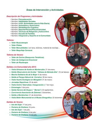 Áreas de Intervención y Actividades
Descripción de Programas y Actividades
• Nombre: Psicoeducación.
• Nombre: Habilidades Sociales.
• Nombre: A.V.D. (Actividades para la Vida Diaria).
• Nombre: Autoestima y Autocontrol.
• Nombre: Rehabilitación Cognitiva.
• Nombre: Deporte/Piscina/Psicomotricidad.
• Nombre: Técnicas de Relajación y Autocontrol.
• Nombre: Escuela de Familias.
• Nombre: Integración y Soporte en la Comunidad.
Talleres:
•	 Taller Musicoterapia
•	 Taller Pilates
•	 Taller Manualidades: con lana, botones, material de reciclaje…
•	 Taller Maquillaje Carnaval.
Talleres de Verano:
•	 Taller de Cocina (Desayunos Temáticos).
•	 Taller de Inteligencia Emocional
•	 Taller de Risoterapia
Salidas a la Comunidad año 2015:
•	 Visita Almazara de Aceite en Monterrubio: 21 de enero.
•	 Salida Observatorio de Grullas “ Dehesa de Moheda Alta”: 25 de febrero.
•	 Marcha Solidaria día de la Mujer: 6 de marzo.
•	 Salida al Parque Natural de Cornalvo: 30 de marzo.
•	 Visita Huerto Ecológico en Mengabril: 31 de marzo.
•	 Jornadas Deportivas: 22 de abril.
•	 Visita Centro Talarrubias ( Inauguración ): 7 de mayo.
•	 Extremagia: 3 de junio.
•	 Salida Herrera del Duque ( “ Berrea”): 23 septiembre.
•	 Convivencia Asociación de Zalamea: 3 diciembre.
•	 Salida a Montánchez: 21 de diciembre.
•	 Visita Belén Monumental en el Museo Etnográfico: 22 diciembre
Salidas de Verano:
•	 Isla del Zújar: 17 de junio.
•	 Pantano de Orellana: 24 junio.
•	 Isla del Zújar: 1 de julio.
•	 Pantano de Orellana: 8 de julio.
•	 Pantano de Orellana: 15 de julio.
 