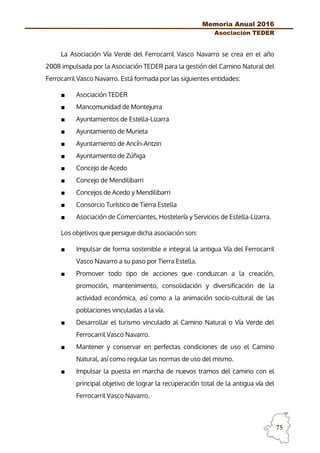 Memoria Anual 2016
Asociación TEDER
75
La Asociación Vía Verde del Ferrocarril Vasco Navarro se crea en el año
2008 impulsada por la Asociación TEDER para la gestión del Camino Natural del
Ferrocarril Vasco Navarro. Está formada por las siguientes entidades:
■ Asociación TEDER
■ Mancomunidad de Montejurra
■ Ayuntamientos de Estella-Lizarra
■ Ayuntamiento de Murieta
■ Ayuntamiento de Ancín-Antzin
■ Ayuntamiento de Zúñiga
■ Concejo de Acedo
■ Concejo de Mendilibarri
■ Concejos de Acedo y Mendilibarri
■ Consorcio Turístico de Tierra Estella
■ Asociación de Comerciantes, Hostelería y Servicios de Estella-Lizarra.
Los objetivos que persigue dicha asociación son:
■ Impulsar de forma sostenible e integral la antigua Vía del Ferrocarril
Vasco Navarro a su paso por Tierra Estella.
■ Promover todo tipo de acciones que conduzcan a la creación,
promoción, mantenimiento, consolidación y diversificación de la
actividad económica, así como a la animación socio-cultural de las
poblaciones vinculadas a la vía.
■ Desarrollar el turismo vinculado al Camino Natural o Vía Verde del
Ferrocarril Vasco Navarro.
■ Mantener y conservar en perfectas condiciones de uso el Camino
Natural, así como regular las normas de uso del mismo.
■ Impulsar la puesta en marcha de nuevos tramos del camino con el
principal objetivo de lograr la recuperación total de la antigua vía del
Ferrocarril Vasco Navarro.
 