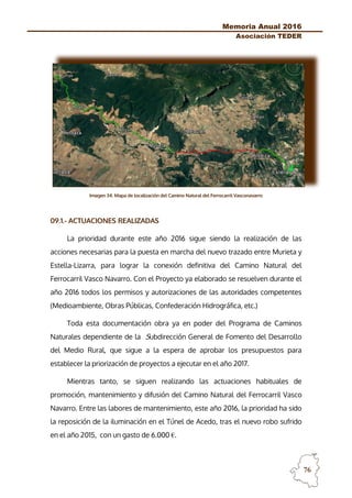 Memoria Anual 2016
Asociación TEDER
76
Imagen 34. Mapa de localización del Camino Natural del Ferrocarril Vasconavarro
09.1.- ACTUACIONES REALIZADAS
La prioridad durante este año 2016 sigue siendo la realización de las
acciones necesarias para la puesta en marcha del nuevo trazado entre Murieta y
Estella-Lizarra, para lograr la conexión definitiva del Camino Natural del
Ferrocarril Vasco Navarro. Con el Proyecto ya elaborado se resuelven durante el
año 2016 todos los permisos y autorizaciones de las autoridades competentes
(Medioambiente, Obras Públicas, Confederación Hidrográfica, etc.)
Toda esta documentación obra ya en poder del Programa de Caminos
Naturales dependiente de la Subdirección General de Fomento del Desarrollo
del Medio Rural, que sigue a la espera de aprobar los presupuestos para
establecer la priorización de proyectos a ejecutar en el año 2017.
Mientras tanto, se siguen realizando las actuaciones habituales de
promoción, mantenimiento y difusión del Camino Natural del Ferrocarril Vasco
Navarro. Entre las labores de mantenimiento, este año 2016, la prioridad ha sido
la reposición de la iluminación en el Túnel de Acedo, tras el nuevo robo sufrido
en el año 2015, con un gasto de 6.000 €.
 