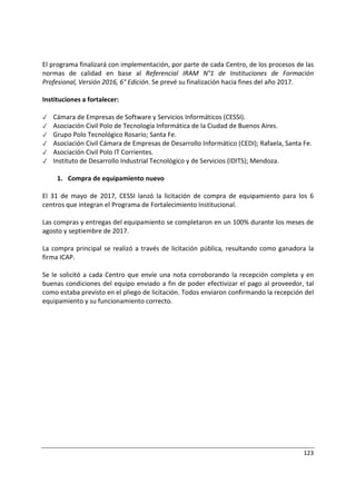 123
El programa finalizará con implementación, por parte de cada Centro, de los procesos de las
normas de calidad en base al Referencial IRAM N°1 de Instituciones de Formación
Profesional, Versión 2016, 6° Edición. Se prevé su finalización hacia fines del año 2017.
Instituciones a fortalecer:
✓ Cámara de Empresas de Software y Servicios Informáticos (CESSI).
✓ Asociación Civil Polo de Tecnología Informática de la Ciudad de Buenos Aires.
✓ Grupo Polo Tecnológico Rosario; Santa Fe.
✓ Asociación Civil Cámara de Empresas de Desarrollo Informático (CEDI); Rafaela, Santa Fe.
✓ Asociación Civil Polo IT Corrientes.
✓ Instituto de Desarrollo Industrial Tecnológico y de Servicios (IDITS); Mendoza.
1. Compra de equipamiento nuevo
El 31 de mayo de 2017, CESSI lanzó la licitación de compra de equipamiento para los 6
centros que integran el Programa de Fortalecimiento Institucional.
Las compras y entregas del equipamiento se completaron en un 100% durante los meses de
agosto y septiembre de 2017.
La compra principal se realizó a través de licitación pública, resultando como ganadora la
firma ICAP.
Se le solicitó a cada Centro que envíe una nota corroborando la recepción completa y en
buenas condiciones del equipo enviado a fin de poder efectivizar el pago al proveedor, tal
como estaba previsto en el pliego de licitación. Todos enviaron confirmando la recepción del
equipamiento y su funcionamiento correcto.
 