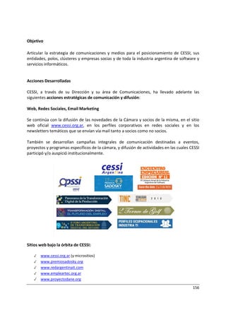156
Objetivo
Articular la estrategia de comunicaciones y medios para el posicionamiento de CESSI, sus
entidades, polos, clústeres y empresas socias y de toda la industria argentina de software y
servicios informáticos.
Acciones Desarrolladas
CESSI, a través de su Dirección y su área de Comunicaciones, ha llevado adelante las
siguientes acciones estratégicas de comunicación y difusión:
Web, Redes Sociales, Email Marketing
Se continúa con la difusión de las novedades de la Cámara y socios de la misma, en el sitio
web oficial www.cessi.org.ar, en los perfiles corporativos en redes sociales y en los
newsletters temáticos que se envían vía mail tanto a socios como no socios.
También se desarrollan campañas integrales de comunicación destinadas a eventos,
proyectos y programas específicos de la cámara, y difusión de actividades en las cuales CESSI
participó y/o auspició institucionalmente.
Sitios web bajo la órbita de CESSI:
✓ www.cessi.org.ar (y micrositios)
✓ www.premiosadosky.org
✓ www.redargentinait.com
✓ www.empleartec.org.ar
✓ www.proyectodane.org
 