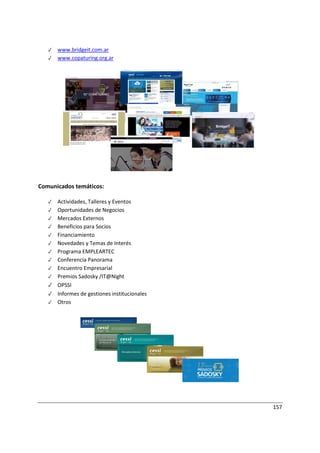 157
✓ www.bridgeit.com.ar
✓ www.copaturing.org.ar
Comunicados temáticos:
✓ Actividades, Talleres y Eventos
✓ Oportunidades de Negocios
✓ Mercados Externos
✓ Beneficios para Socios
✓ Financiamiento
✓ Novedades y Temas de Interés
✓ Programa EMPLEARTEC
✓ Conferencia Panorama
✓ Encuentro Empresarial
✓ Premios Sadosky /IT@Night
✓ OPSSI
✓ Informes de gestiones institucionales
✓ Otros
 