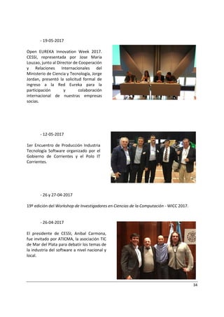 34
- 19-05-2017
Open EUREKA Innovation Week 2017.
CESSI, representada por Jose Maria
Louzao, junto al Director de Cooperación
y Relaciones Internacionales del
Ministerio de Ciencia y Tecnología, Jorge
Jordan, presentó la solicitud formal de
ingreso a la Red Eureka para la
participación y colaboración
internacional de nuestras empresas
socias.
- 12-05-2017
1er Encuentro de Producción Industria
Tecnología Software organizado por el
Gobierno de Corrientes y el Polo IT
Corrientes.
- 26 y 27-04-2017
19º edición del Workshop de Investigadores en Ciencias de la Computación - WICC 2017.
- 26-04-2017
El presidente de CESSI, Anibal Carmona,
fue invitado por ATICMA, la asociación TIC
de Mar del Plata para debatir los temas de
la industria del software a nivel nacional y
local.
 