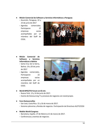 54
● Misión Comercial de Software y Servicios Informáticos a Paraguay
- Asunción, Paraguay. 22 y
23 de junio de 2017
- Agendas comerciales.
Participaron 27
empresas socias
acompañadas por un
miembro del Staff de
CESSI.
● Misión Comercial de
Software y Servicios
Informáticos a Bolivia
- Santa Cruz de la Sierra,
Bolivia. 19 y 20 de junio
de 2017
- Agendas comerciales.
Participaron 22
empresas socias
acompañadas por un
miembro del Staff de
CESSI.
● World BPO/ITO Forum en EE.UU.
- Nueva York. 13 y 14 de junio de 2017.
- Evento de Outsourcing TI y procesos de negocios con stand propio.
● Foro Outsource2lac
- San José, Costa Rica. 15 y 16 de marzo de 2017.
- Sesiones plenarias y Rondas de negocios. Participación de Directivos ALETI/CESSI
● Mobile World Congress
- Barcelona, España. 27 de febrero al 2 de marzo de 2017.
- Conferencias y eventos de negocios.
 