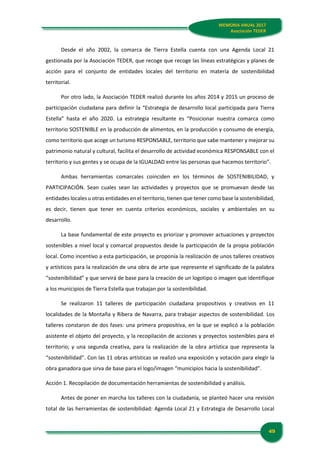 49
MEMORIA ANUAL 2017
Asociación TEDER
Desde el año 2002, la comarca de Tierra Estella cuenta con una Agenda Local 21
gestionada por la Asociación TEDER, que recoge que recoge las líneas estratégicas y planes de
acción para el conjunto de entidades locales del territorio en materia de sostenibilidad
territorial.
Por otro lado, la Asociación TEDER realizó durante los años 2014 y 2015 un proceso de
participación ciudadana para definir la “Estrategia de desarrollo local participada para Tierra
Estella” hasta el año 2020. La estrategia resultante es “Posicionar nuestra comarca como
territorio SOSTENIBLE en la producción de alimentos, en la producción y consumo de energía,
como territorio que acoge un turismo RESPONSABLE, territorio que sabe mantener y mejorar su
patrimonio natural y cultural, facilita el desarrollo de actividad económica RESPONSABLE con el
territorio y sus gentes y se ocupa de la IGUALDAD entre las personas que hacemos territorio”.
Ambas herramientas comarcales coinciden en los términos de SOSTENIBILIDAD, y
PARTICIPACIÓN. Sean cuales sean las actividades y proyectos que se promuevan desde las
entidades locales u otras entidades en el territorio, tienen que tener como base la sostenibilidad,
es decir, tienen que tener en cuenta criterios económicos, sociales y ambientales en su
desarrollo.
La base fundamental de este proyecto es priorizar y promover actuaciones y proyectos
sostenibles a nivel local y comarcal propuestos desde la participación de la propia población
local. Como incentivo a esta participación, se proponía la realización de unos talleres creativos
y artísticos para la realización de una obra de arte que represente el significado de la palabra
“sostenibilidad” y que servirá de base para la creación de un logotipo o imagen que identifique
a los municipios de Tierra Estella que trabajan por la sostenibilidad.
Se realizaron 11 talleres de participación ciudadana propositivos y creativos en 11
localidades de la Montaña y Ribera de Navarra, para trabajar aspectos de sostenibilidad. Los
talleres constaron de dos fases: una primera propositiva, en la que se explicó a la población
asistente el objeto del proyecto, y la recopilación de acciones y proyectos sostenibles para el
territorio; y una segunda creativa, para la realización de la obra artística que representa la
“sostenibilidad”. Con las 11 obras artísticas se realizó una exposición y votación para elegir la
obra ganadora que sirva de base para el logo/imagen “municipios hacia la sostenibilidad”.
Acción 1. Recopilación de documentación herramientas de sostenibilidad y análisis.
Antes de poner en marcha los talleres con la ciudadanía, se planteó hacer una revisión
total de las herramientas de sostenibilidad: Agenda Local 21 y Estrategia de Desarrollo Local
 