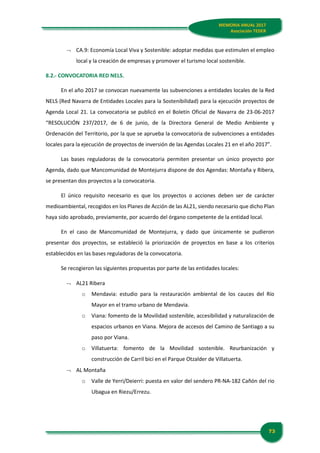 73
MEMORIA ANUAL 2017
Asociación TEDER
 CA.9: Economía Local Viva y Sostenible: adoptar medidas que estimulen el empleo
local y la creación de empresas y promover el turismo local sostenible.
8.2.- CONVOCATORIA RED NELS.
En el año 2017 se convocan nuevamente las subvenciones a entidades locales de la Red
NELS (Red Navarra de Entidades Locales para la Sostenibilidad) para la ejecución proyectos de
Agenda Local 21. La convocatoria se publicó en el Boletín Oficial de Navarra de 23-06-2017
“RESOLUCIÓN 237/2017, de 6 de junio, de la Directora General de Medio Ambiente y
Ordenación del Territorio, por la que se aprueba la convocatoria de subvenciones a entidades
locales para la ejecución de proyectos de inversión de las Agendas Locales 21 en el año 2017”.
Las bases reguladoras de la convocatoria permiten presentar un único proyecto por
Agenda, dado que Mancomunidad de Montejurra dispone de dos Agendas: Montaña y Ribera,
se presentan dos proyectos a la convocatoria.
El único requisito necesario es que los proyectos o acciones deben ser de carácter
medioambiental, recogidos en los Planes de Acción de las AL21, siendo necesario que dicho Plan
haya sido aprobado, previamente, por acuerdo del órgano competente de la entidad local.
En el caso de Mancomunidad de Montejurra, y dado que únicamente se pudieron
presentar dos proyectos, se estableció la priorización de proyectos en base a los criterios
establecidos en las bases reguladoras de la convocatoria.
Se recogieron las siguientes propuestas por parte de las entidades locales:
 AL21 Ribera
o Mendavia: estudio para la restauración ambiental de los cauces del Río
Mayor en el tramo urbano de Mendavia.
o Viana: fomento de la Movilidad sostenible, accesibilidad y naturalización de
espacios urbanos en Viana. Mejora de accesos del Camino de Santiago a su
paso por Viana.
o Villatuerta: fomento de la Movilidad sostenible. Reurbanización y
construcción de Carril bici en el Parque Otzalder de Villatuerta.
 AL Montaña
o Valle de Yerri/Deierri: puesta en valor del sendero PR-NA-182 Cañón del rio
Ubagua en Riezu/Errezu.
 