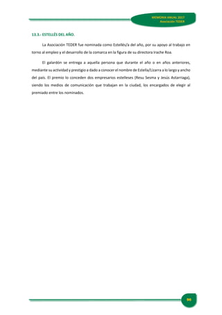 MEMORIA ANUAL 2017
Asociación TEDER
96
MEMORIA ANUAL 2017
Asociación TEDER
13.3.- ESTELLÉS DEL AÑO.
La Asociación TEDER fue nominada como Estellés/a del año, por su apoyo al trabajo en
torno al empleo y el desarrollo de la comarca en la figura de su directora Irache Roa.
El galardón se entrega a aquella persona que durante el año o en años anteriores,
mediante su actividad y prestigio a dado a conocer el nombre de Estella/Lizarra a lo largo y ancho
del país. El premio lo conceden dos empresarios estelleses (Resu Sesma y Jesús Astarriaga),
siendo los medios de comunicación que trabajan en la ciudad, los encargados de elegir al
premiado entre los nominados.
 