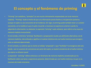 El concepto y el fenómeno de priming
• “Priming” (en castellano, “primado”) es una noción íntimamente emparentada con la de memoria
implícita. “Priming” alude al hecho de que una información previa facilita su recuperación posterior,
aunque el sujeto no sea consciente de tal incidencia. (En rigor, el priming puede también tener un carácter
consciente, en la medida en que el sujeto recuerde o reconozca la experiencia anterior cuando ha
adquirido la información; no obstante, la expresión “priming” suele utilizarse para referirs a los casos de
memoria implícta inconsciente)
• En tal sentido, el término “priming” (facilitación o preparación) resulta una definición alternativa a la de
memoria implícita, más enfocado a significar el carácter dinámico de una huella mnémica que emergerá
ante un estímulo determinado.
• En tal contexto, se sostiene que la mente se hallaba “preparada” o que “facilitaba” la emergencia del acto
donde , aun en ausencia de consciencia por parte del sujeto, se revela la existencia de la huella mnémica
que ejerce su eficacia causal.
• La expresión “priming” refiere entonces a un fenómeno de memoria implícita caracterizado por la
facilitación sobre una tarea o experiencia presente, determinada por una huella mnémica a la que no se
reconoce de modo consciente.
González, F (1993)
 
