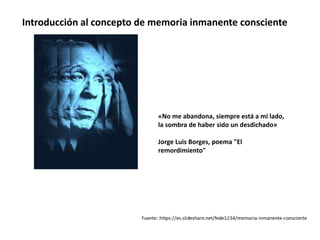 «No me abandona, siempre está a mi lado,
la sombra de haber sido un desdichado»
Jorge Luis Borges, poema "El
remordimiento"
Introducción al concepto de memoria inmanente consciente
 