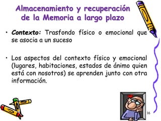 • Contexto: Trasfondo físico o emocional que
se asocia a un suceso
• Los aspectos del contexto físico y emocional
(lugares, habitaciones, estados de ánimo quien
está con nosotros) se aprenden junto con otra
información.
16
Almacenamiento y recuperación
de la Memoria a largo plazo
 